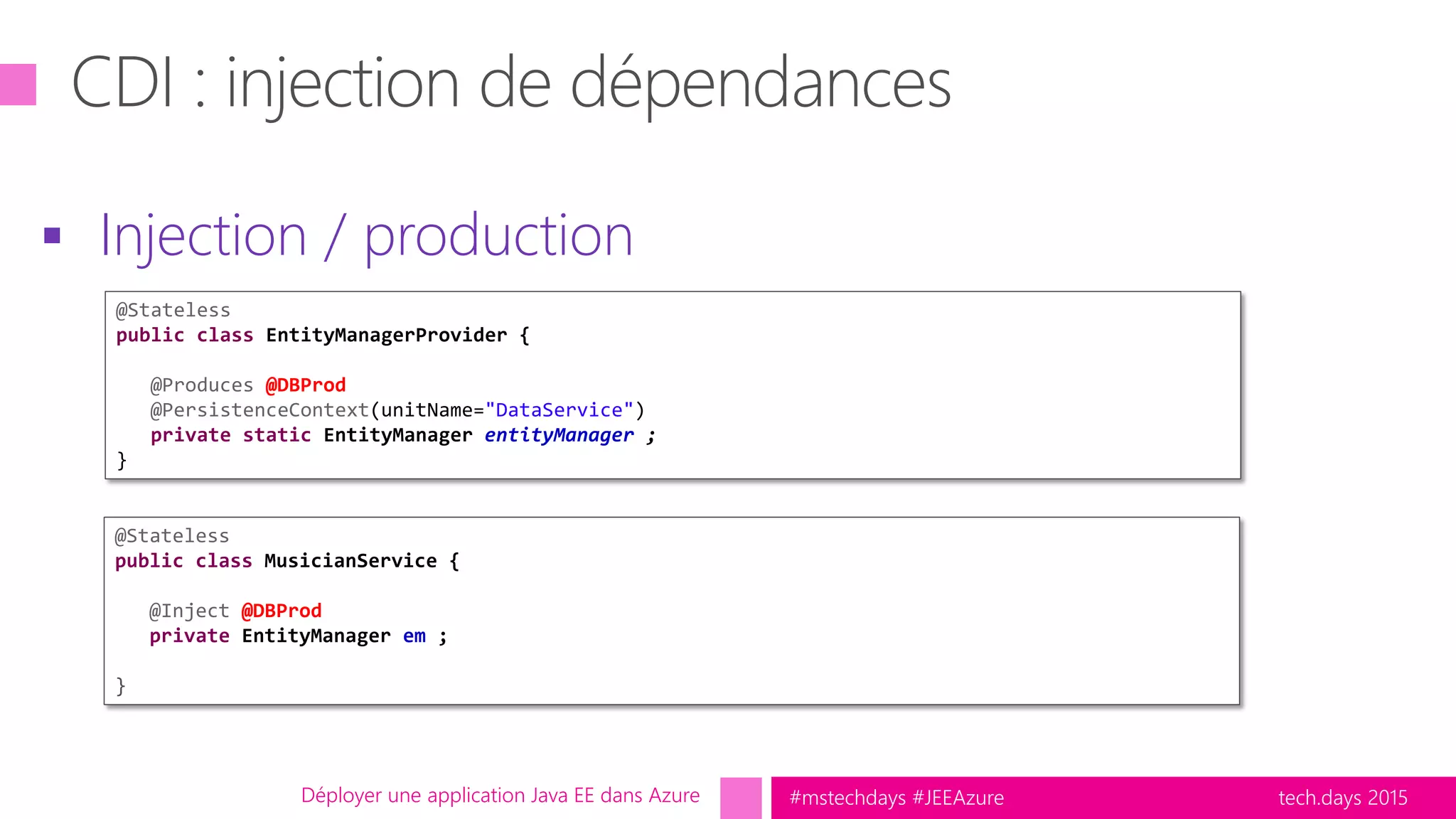 tech.days 2015#mstechdays #JEEAzureDéployer une application Java EE dans Azure
 Injection / production
@Stateless
public class EntityManagerProvider {
@Produces @DBProd
@PersistenceContext(unitName="DataService")
private static EntityManager entityManager ;
}
@Stateless
public class MusicianService {
@Inject @DBProd
private EntityManager em ;
}
 