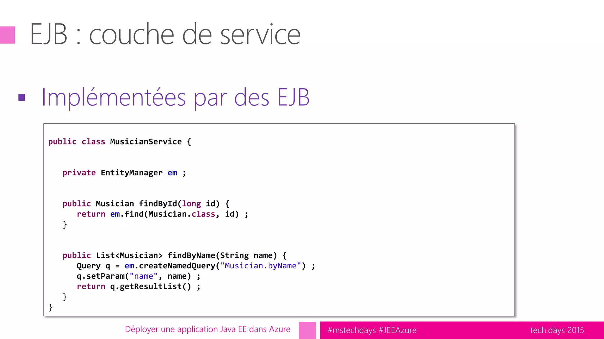 tech.days 2015#mstechdays #JEEAzure
 Implémentées par des EJB
Déployer une application Java EE dans Azure
public class MusicianService {
private EntityManager em ;
public Musician findById(long id) {
return em.find(Musician.class, id) ;
}
public List<Musician> findByName(String name) {
Query q = em.createNamedQuery("Musician.byName") ;
q.setParam("name", name) ;
return q.getResultList() ;
}
}
 