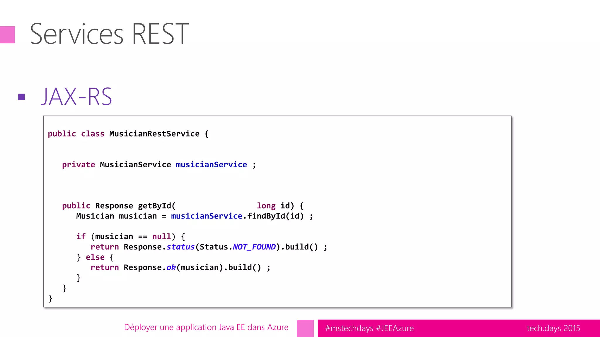 tech.days 2015#mstechdays #JEEAzure
 JAX-RS
Déployer une application Java EE dans Azure
public class MusicianRestService {
private MusicianService musicianService ;
public Response getById( long id) {
Musician musician = musicianService.findById(id) ;
if (musician == null) {
return Response.status(Status.NOT_FOUND).build() ;
} else {
return Response.ok(musician).build() ;
}
}
}
 