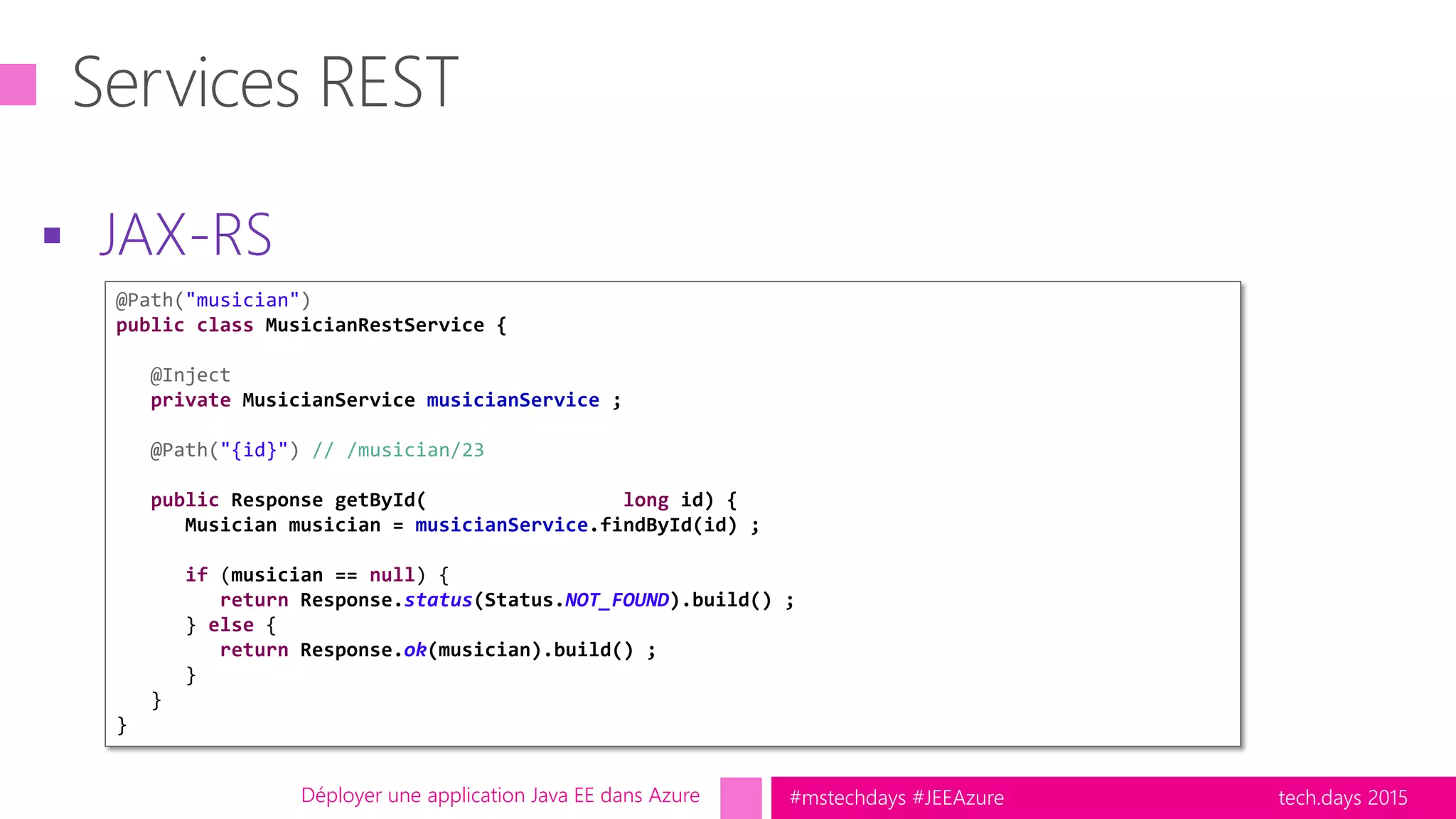 tech.days 2015#mstechdays #JEEAzure
 JAX-RS
Déployer une application Java EE dans Azure
@Path("musician")
public class MusicianRestService {
@Inject
private MusicianService musicianService ;
@Path("{id}") // /musician/23
public Response getById( long id) {
Musician musician = musicianService.findById(id) ;
if (musician == null) {
return Response.status(Status.NOT_FOUND).build() ;
} else {
return Response.ok(musician).build() ;
}
}
}
 
