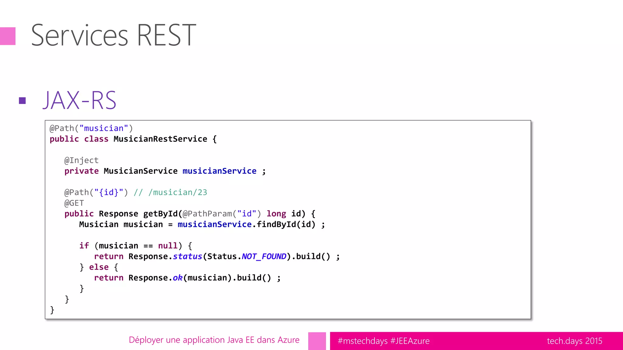 tech.days 2015#mstechdays #JEEAzure
 JAX-RS
Déployer une application Java EE dans Azure
@Path("musician")
public class MusicianRestService {
@Inject
private MusicianService musicianService ;
@Path("{id}") // /musician/23
@GET
public Response getById(@PathParam("id") long id) {
Musician musician = musicianService.findById(id) ;
if (musician == null) {
return Response.status(Status.NOT_FOUND).build() ;
} else {
return Response.ok(musician).build() ;
}
}
}
 