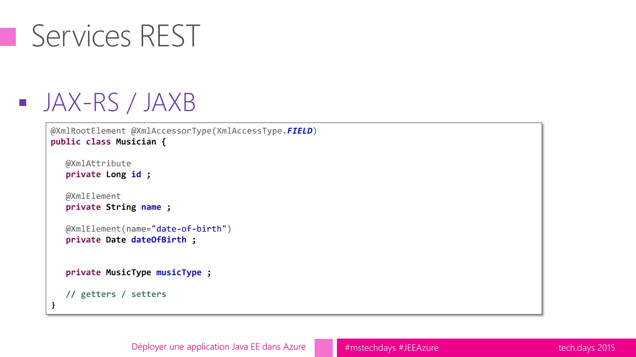 tech.days 2015#mstechdays #JEEAzure
 JAX-RS / JAXB
Déployer une application Java EE dans Azure
@XmlRootElement @XmlAccessorType(XmlAccessType.FIELD)
public class Musician {
@XmlAttribute
private Long id ;
@XmlElement
private String name ;
@XmlElement(name="date-of-birth")
private Date dateOfBirth ;
private MusicType musicType ;
// getters / setters
}
 