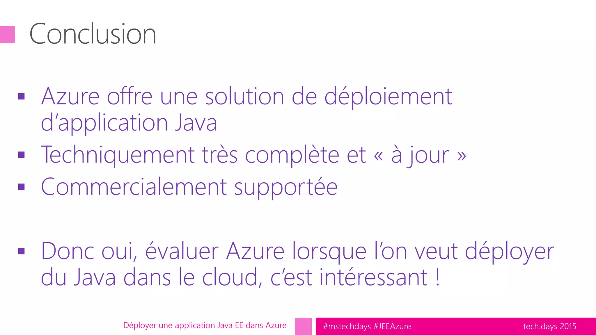 tech.days 2015#mstechdays #JEEAzure
 Azure offre une solution de déploiement
d’application Java
 Techniquement très complète et « à jour »
 Commercialement supportée
 Donc oui, évaluer Azure lorsque l’on veut déployer
du Java dans le cloud, c’est intéressant !
Déployer une application Java EE dans Azure
 