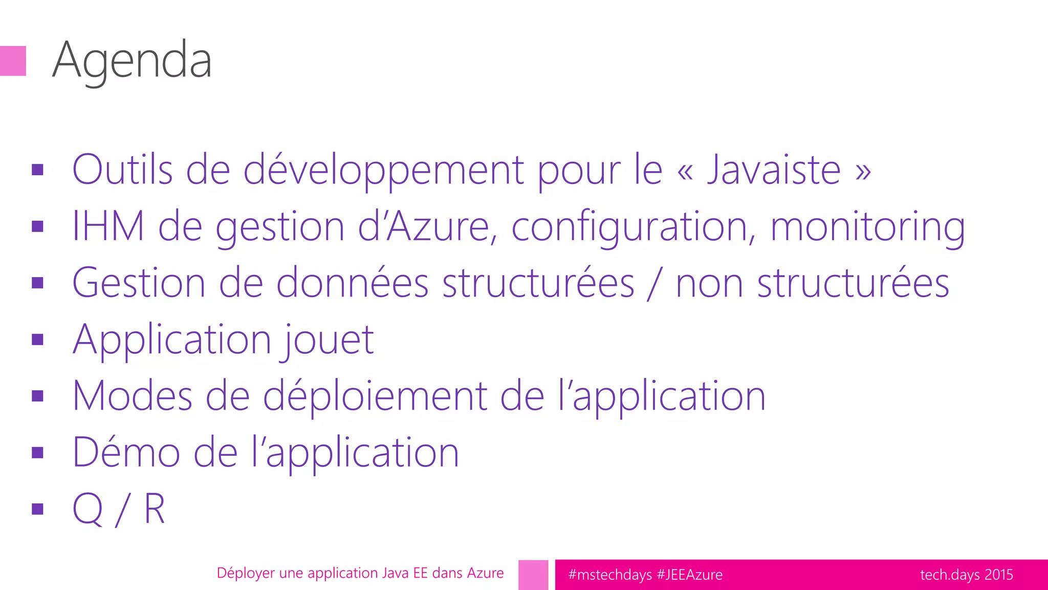 tech.days 2015#mstechdays #JEEAzure
 Outils de développement pour le « Javaiste »
 IHM de gestion d’Azure, configuration, monitoring
 Gestion de données structurées / non structurées
 Application jouet
 Modes de déploiement de l’application
 Démo de l’application
 Q / R
Déployer une application Java EE dans Azure
 