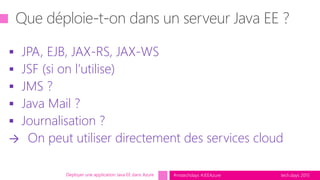 tech.days 2015#mstechdays #JEEAzure
 JPA, EJB, JAX-RS, JAX-WS
 JSF (si on l’utilise)
 JMS ?
 Java Mail ?
 Journalisation ?
→ On peut utiliser directement des services cloud
Déployer une application Java EE dans Azure
 
