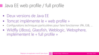 tech.days 2015#mstechdays #JEEAzure
 Deux versions de Java EE
 Tomcat implémente le « web profile »
 Wildfly (JBoss), Glassfish, Weblogic, Websphere,
implémentent le « full profile »
Déployer une application Java EE dans Azure
 