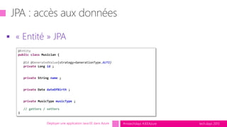 tech.days 2015#mstechdays #JEEAzure
 « Entité » JPA
Déployer une application Java EE dans Azure
@Entity
public class Musician {
@Id @GeneratedValue(strategy=GenerationType.AUTO)
private Long id ;
private String name ;
private Date dateOfBirth ;
private MusicType musicType ;
// getters / setters
}
 