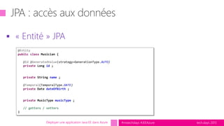 tech.days 2015#mstechdays #JEEAzure
 « Entité » JPA
Déployer une application Java EE dans Azure
@Entity
public class Musician {
@Id @GeneratedValue(strategy=GenerationType.AUTO)
private Long id ;
private String name ;
@Temporal(TemporalType.DATE)
private Date dateOfBirth ;
private MusicType musicType ;
// getters / setters
}
 