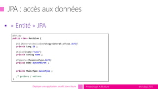 tech.days 2015#mstechdays #JEEAzure
 « Entité » JPA
Déployer une application Java EE dans Azure
@Entity
public class Musician {
@Id @GeneratedValue(strategy=GenerationType.AUTO)
private Long id ;
@Column(name="name")
private String name ;
@Temporal(TemporalType.DATE)
private Date dateOfBirth ;
private MusicType musicType ;
// getters / setters
}
 