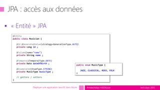 tech.days 2015#mstechdays #JEEAzure
 « Entité » JPA
Déployer une application Java EE dans Azure
@Entity
public class Musician {
@Id @GeneratedValue(strategy=GenerationType.AUTO)
private Long id ;
@Column(name="name")
private String name ;
@Temporal(TemporalType.DATE)
private Date dateOfBirth ;
@Enumerated(EnumType.STRING)
private MusicType musicType ;
// getters / setters
}
public enum MusicType {
JAZZ, CLASSICAL, ROCK, FOLK
}
 