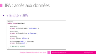 tech.days 2015#mstechdays #JEEAzure
 « Entité » JPA
Déployer une application Java EE dans Azure
@Entity
public class Musician {
@OneToMany
private List<Instrument> instruments ;
@ManyToMany
private List<Orchestra> orchestras ;
@Embedded
private Address address ;
@Column(name="email", length=80)
private String email ;
// getters / setters
}
 