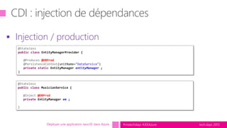 tech.days 2015#mstechdays #JEEAzureDéployer une application Java EE dans Azure
 Injection / production
@Stateless
public class EntityManagerProvider {
@Produces @DBProd
@PersistenceContext(unitName="DataService")
private static EntityManager entityManager ;
}
@Stateless
public class MusicianService {
@Inject @DBProd
private EntityManager em ;
}
 