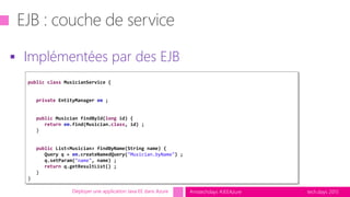 tech.days 2015#mstechdays #JEEAzure
 Implémentées par des EJB
Déployer une application Java EE dans Azure
public class MusicianService {
private EntityManager em ;
public Musician findById(long id) {
return em.find(Musician.class, id) ;
}
public List<Musician> findByName(String name) {
Query q = em.createNamedQuery("Musician.byName") ;
q.setParam("name", name) ;
return q.getResultList() ;
}
}
 