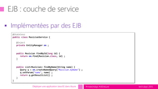 tech.days 2015#mstechdays #JEEAzure
 Implémentées par des EJB
Déployer une application Java EE dans Azure
@Stateless
public class MusicianService {
@Inject
private EntityManager em ;
public Musician findById(long id) {
return em.find(Musician.class, id) ;
}
public List<Musician> findByName(String name) {
Query q = em.createNamedQuery("Musician.byName") ;
q.setParam("name", name) ;
return q.getResultList() ;
}
}
 