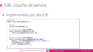tech.days 2015#mstechdays #JEEAzure
 Implémentées par des EJB
Déployer une application Java EE dans Azure
@Stateless
public class MusicianService {
@Inject
private EntityManager em ;
@Transactionnal(TxType.SUPPORTS)
public Musician findById(long id) {
return em.find(Musician.class, id) ;
}
@Transactionnal(TxType.SUPPORTS)
public List<Musician> findByName(String name) {
Query q = em.createNamedQuery("Musician.byName") ;
q.setParam("name", name) ;
return q.getResultList() ;
}
}
 