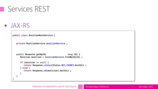 tech.days 2015#mstechdays #JEEAzure
 JAX-RS
Déployer une application Java EE dans Azure
public class MusicianRestService {
private MusicianService musicianService ;
public Response getById( long id) {
Musician musician = musicianService.findById(id) ;
if (musician == null) {
return Response.status(Status.NOT_FOUND).build() ;
} else {
return Response.ok(musician).build() ;
}
}
}
 