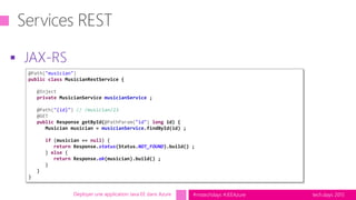 tech.days 2015#mstechdays #JEEAzure
 JAX-RS
Déployer une application Java EE dans Azure
@Path("musician")
public class MusicianRestService {
@Inject
private MusicianService musicianService ;
@Path("{id}") // /musician/23
@GET
public Response getById(@PathParam("id") long id) {
Musician musician = musicianService.findById(id) ;
if (musician == null) {
return Response.status(Status.NOT_FOUND).build() ;
} else {
return Response.ok(musician).build() ;
}
}
}
 