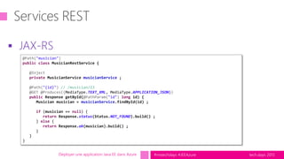 tech.days 2015#mstechdays #JEEAzure
 JAX-RS
Déployer une application Java EE dans Azure
@Path("musician")
public class MusicianRestService {
@Inject
private MusicianService musicianService ;
@Path("{id}") // /musician/23
@GET @Produces({MediaType.TEXT_XML, MediaType.APPLICATION_JSON})
public Response getById(@PathParam("id") long id) {
Musician musician = musicianService.findById(id) ;
if (musician == null) {
return Response.status(Status.NOT_FOUND).build() ;
} else {
return Response.ok(musician).build() ;
}
}
}
 