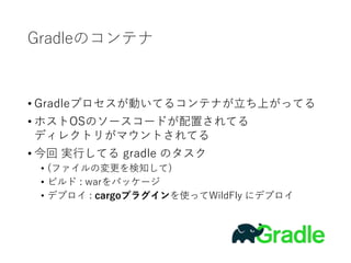 Gradleのコンテナ
• Gradleプロセスが動いてるコンテナが立ち上がってる
• ホストOSのソースコードが配置されてる
ディレクトリがマウントされてる
• 今回 実行してる gradle のタスク
• (ファイルの変更を検知して)
• ビルド : warをパッケージ
• デプロイ : cargoプラグインを使ってWildFly にデプロイ
 