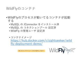 WildFlyのコンテナ
•WildFlyのプロセスが動いてるコンテナが起動
する
• MySQL の JConnector をインストール済
• MySQL の コネクションプール 設定済
• WildFly の管理ユーザ 設定済
• コンテナイメージ
https://hub.docker.com/r/sightseeker/wild
fly-deployment-demo/
※このコンテナイメージだけ自作してます
 