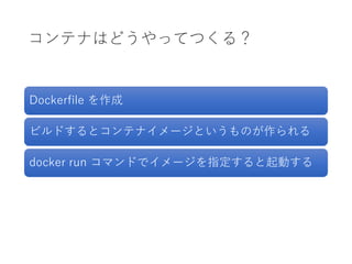 コンテナはどうやってつくる？
Dockerfile を作成
ビルドするとコンテナイメージというものが作られる
docker run コマンドでイメージを指定すると起動する
 