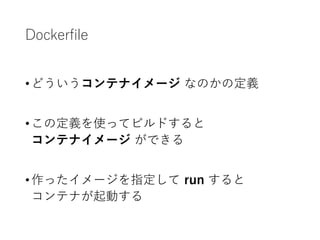 Dockerfile
•どういうコンテナイメージ なのかの定義
•この定義を使ってビルドすると
コンテナイメージ ができる
•作ったイメージを指定して run すると
コンテナが起動する
 