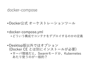 docker-compose
•Docker公式 オーケストレーションツール
•docker-compose.yml
• どういう構成でコンテナをデプロイするのかの定義
•Desktop版以外ではオプション
(Docker CE とは別にインストールが必要)
• サーバ環境だと、Swarmモードか、Kubernetes
あたり使うのが一般的？
 