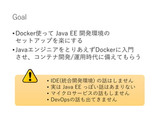 Goal
•Docker使って Java EE 開発環境の
セットアップを楽にする
•JavaエンジニアをとりあえずDockerに入門
させ、コンテナ開発/運用時代に備えてもらう
• IDE(統合開発環境) の話はしません
• 実は Java EE っぽい話はあまりない
• マイクロサービスの話もしません
• DevOpsの話も出てきません
 