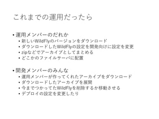 これまでの運用だったら
• 運用メンバーのだれか
• 新しいWildFlyのバージョンをダウンロード
• ダウンロードしたWildFlyの設定を開発向けに設定を変更
• zipなどでアーカイブとしてまとめる
• どこかのファイルサーバに配置
• 開発メンバーのみんな
• 運用メンバーが作ってくれたアーカイブをダウンロード
• ダウンロードしたアーカイブを展開
• 今までつかってたWildFlyを削除するか移動させる
• デプロイの設定を変更したり
 