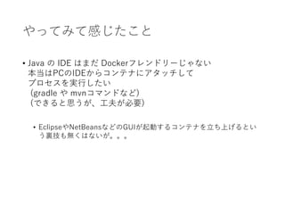 やってみて感じたこと
• Java の IDE はまだ Dockerフレンドリーじゃない
本当はPCのIDEからコンテナにアタッチして
プロセスを実行したい
(gradle や mvnコマンドなど)
(できると思うが、工夫が必要)
• EclipseやNetBeansなどのGUIが起動するコンテナを立ち上げるとい
う裏技も無くはないが。。。
 