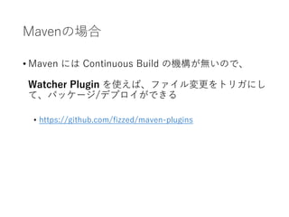 Mavenの場合
• Maven には Continuous Build の機構が無いので、
Watcher Plugin を使えば、ファイル変更をトリガにし
て、パッケージ/デプロイができる
• https://github.com/fizzed/maven-plugins
 