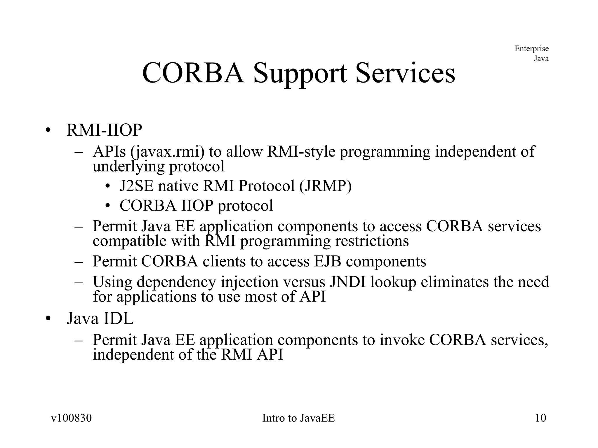 CORBA Support Services RMI-IIOP APIs (javax.rmi) to allow RMI-style programming independent of underlying protocol J2SE native RMI Protocol (JRMP) CORBA IIOP protocol Permit Java EE application components to access CORBA services compatible with RMI programming restrictions Permit CORBA clients to access EJB components Using dependency injection versus JNDI lookup eliminates the need for applications to use most of API Java IDL Permit Java EE application components to invoke CORBA services, independent of the RMI API 