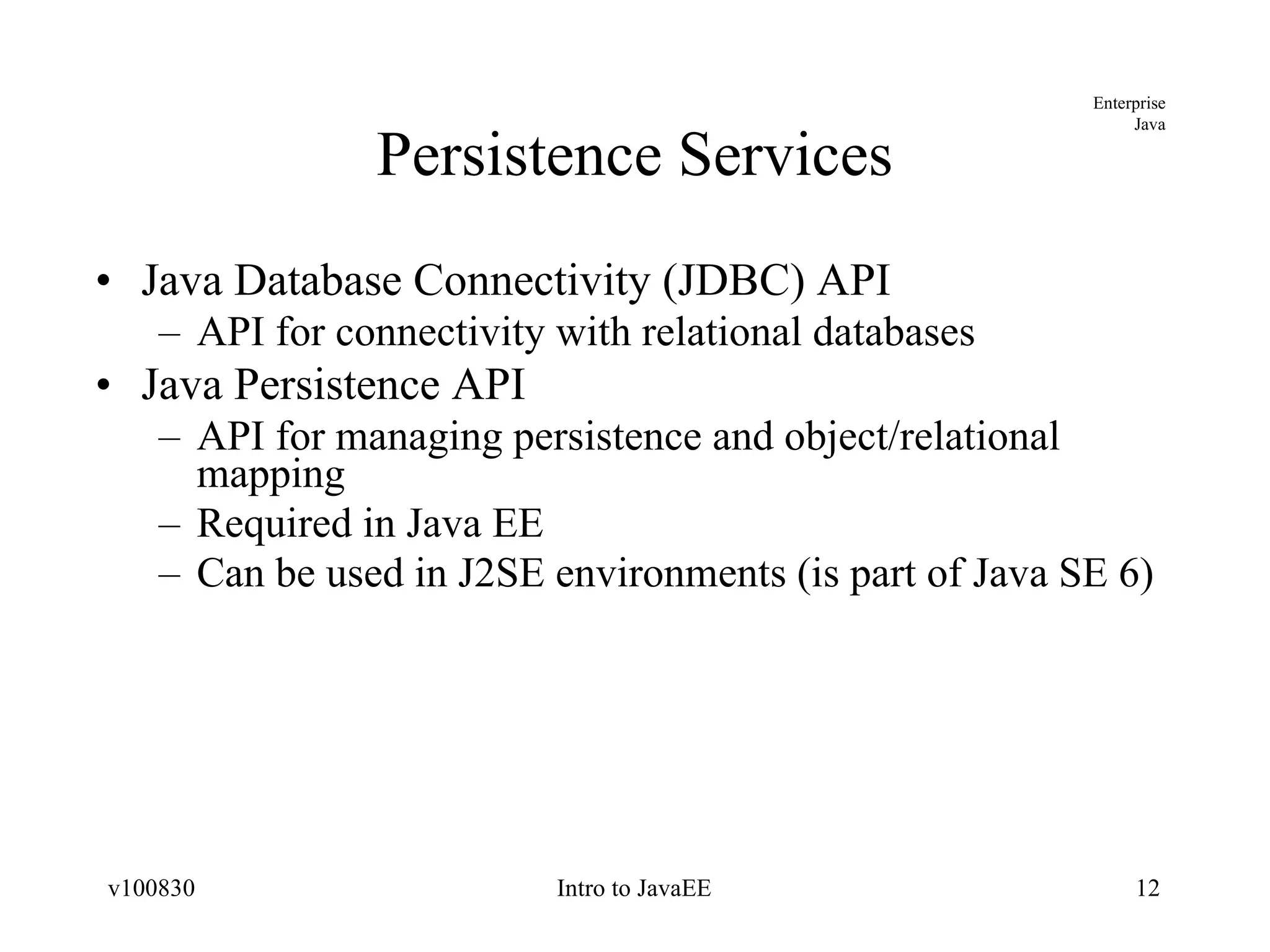 Persistence Services Java Database Connectivity (JDBC) API API for connectivity with relational databases Java Persistence API API for managing persistence and object/relational mapping Required in Java EE Can be used in J2SE environments (is part of Java SE 6) 
