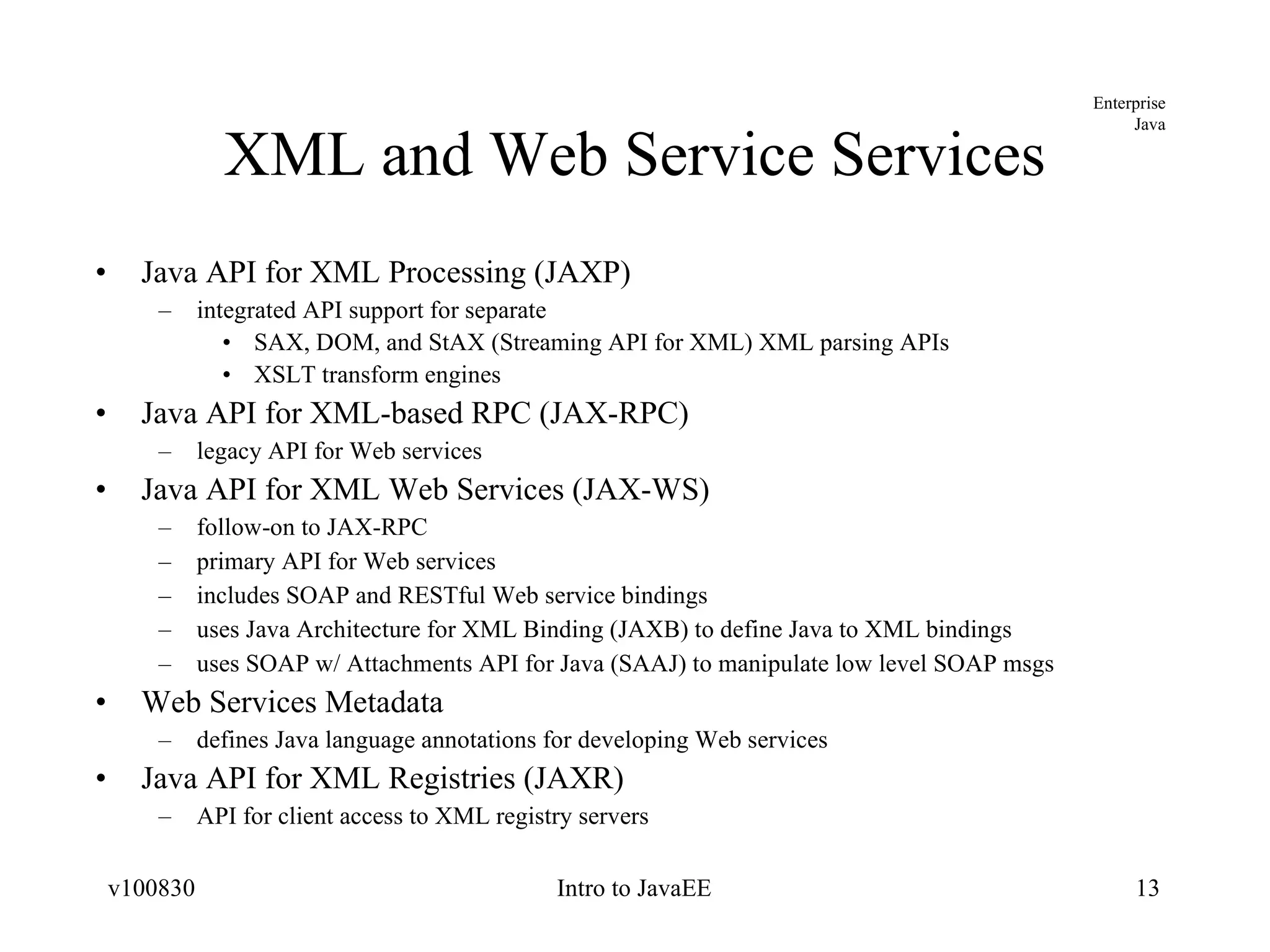 XML and Web Service Services Java API for XML Processing (JAXP) integrated API support for separate SAX, DOM, and StAX (Streaming API for XML) XML parsing APIs XSLT transform engines Java API for XML-based RPC (JAX-RPC) legacy API for Web services Java API for XML Web Services (JAX-WS) follow-on to JAX-RPC primary API for Web services includes SOAP and RESTful Web service bindings uses Java Architecture for XML Binding (JAXB) to define Java to XML bindings uses SOAP w/ Attachments API for Java (SAAJ) to manipulate low level SOAP msgs Web Services Metadata defines Java language annotations for developing Web services Java API for XML Registries (JAXR) API for client access to XML registry servers 