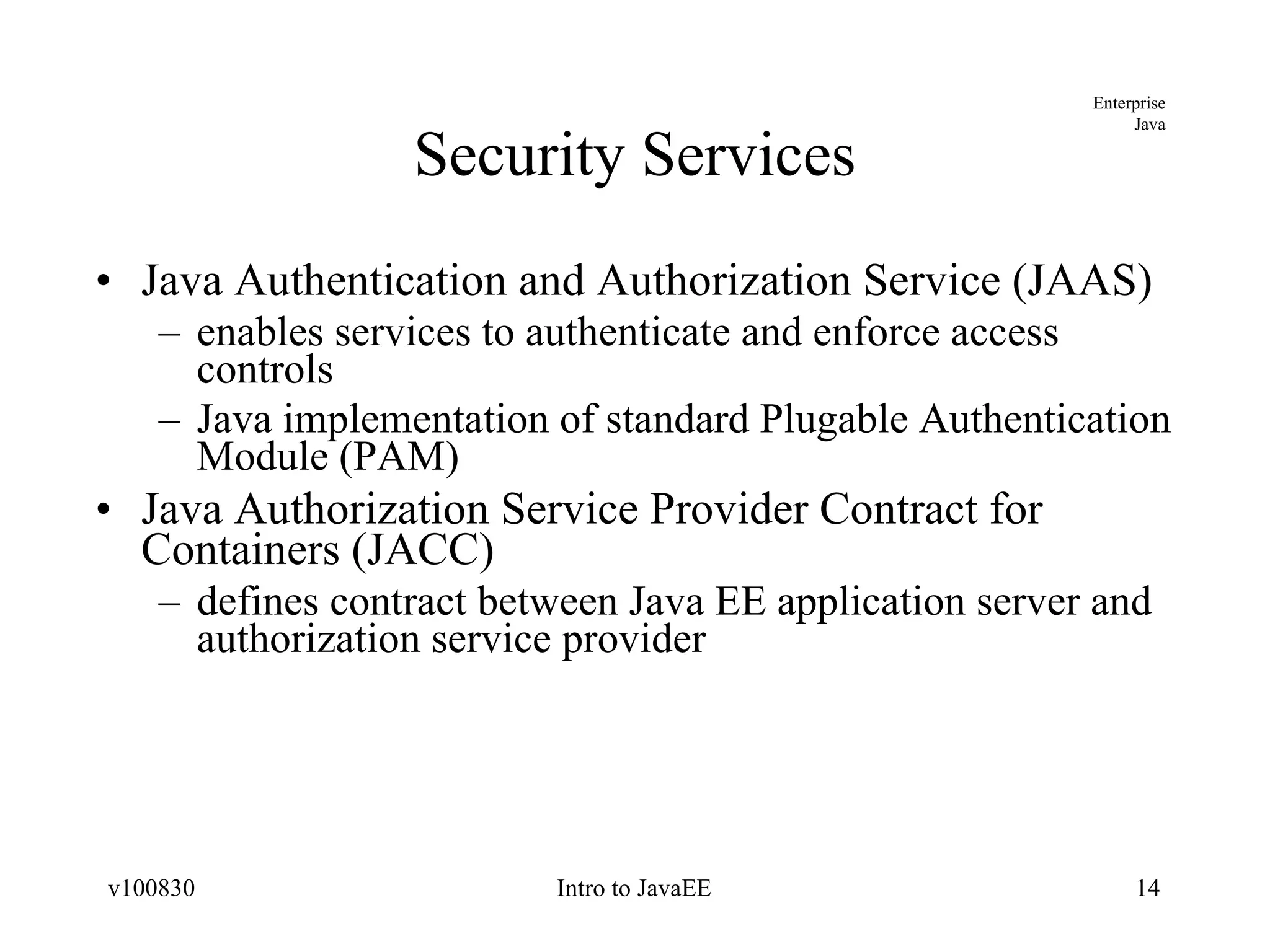 Security Services Java Authentication and Authorization Service (JAAS) enables services to authenticate and enforce access controls Java implementation of standard Plugable Authentication Module (PAM) Java Authorization Service Provider Contract for Containers (JACC) defines contract between Java EE application server and authorization service provider 