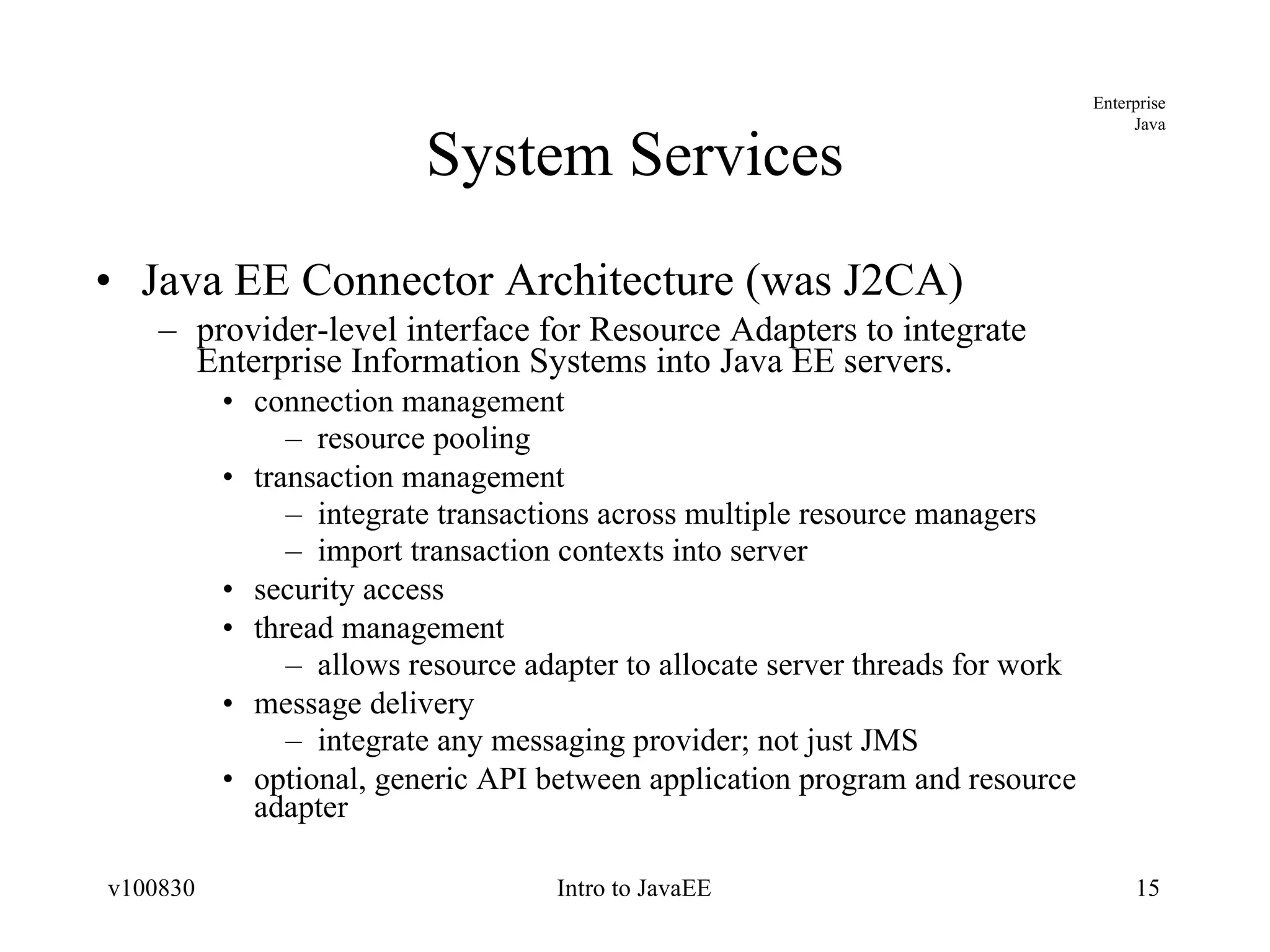 System Services Java EE Connector Architecture (was J2CA) provider-level interface for Resource Adapters to integrate Enterprise Information Systems into Java EE servers. connection management resource pooling transaction management integrate transactions across multiple resource managers import transaction contexts into server security access thread management allows resource adapter to allocate server threads for work message delivery integrate any messaging provider; not just JMS optional, generic API between application program and resource adapter 