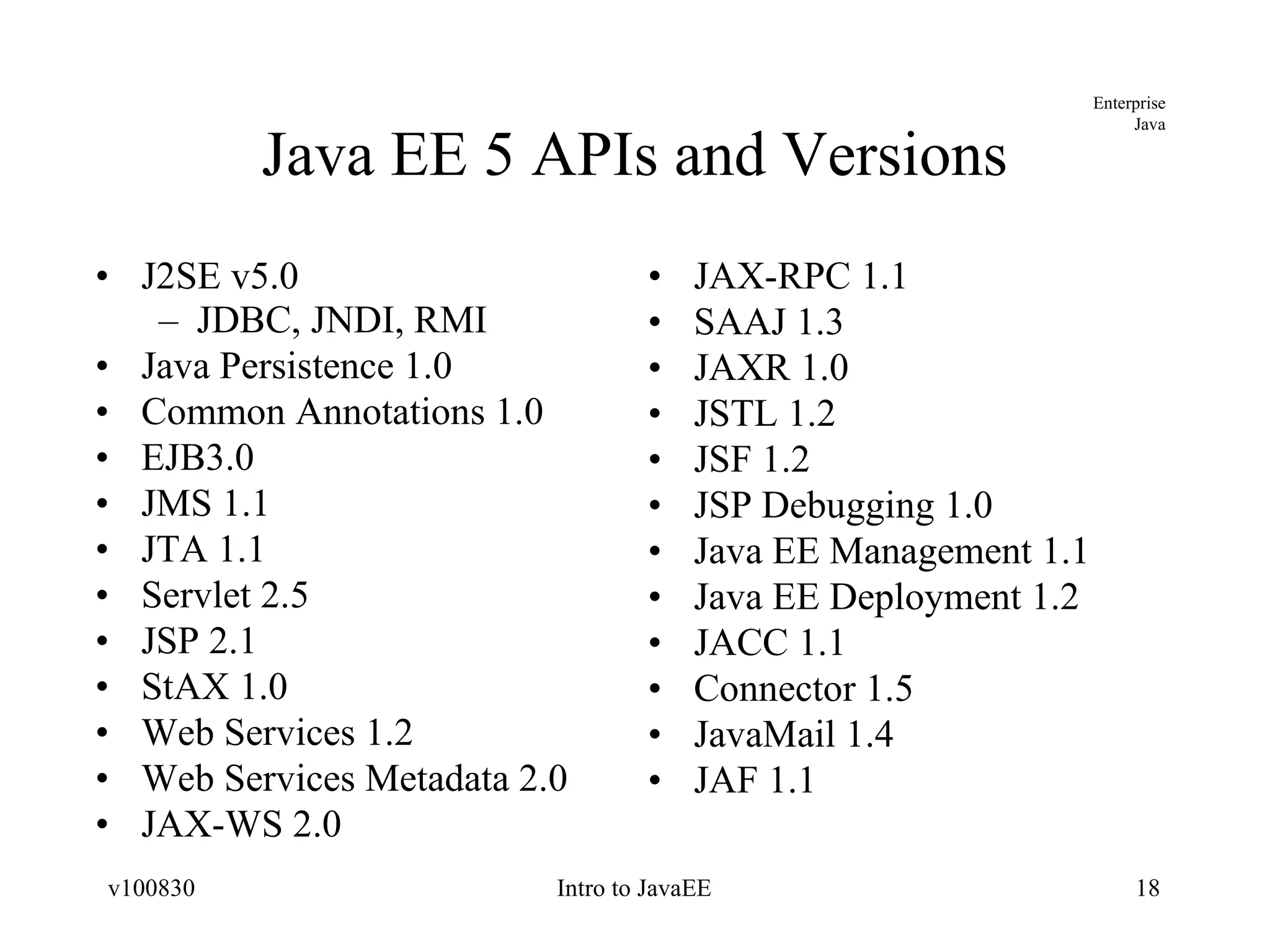 Java EE 5 APIs and Versions J2SE v5.0 JDBC, JNDI, RMI Java Persistence 1.0 Common Annotations 1.0 EJB3.0 JMS 1.1 JTA 1.1 Servlet 2.5 JSP 2.1 StAX 1.0 Web Services 1.2 Web Services Metadata 2.0 JAX-WS 2.0 JAX-RPC 1.1 SAAJ 1.3 JAXR 1.0 JSTL 1.2 JSF 1.2 JSP Debugging 1.0 Java EE Management 1.1 Java EE Deployment 1.2 JACC 1.1 Connector 1.5 JavaMail 1.4 JAF 1.1 