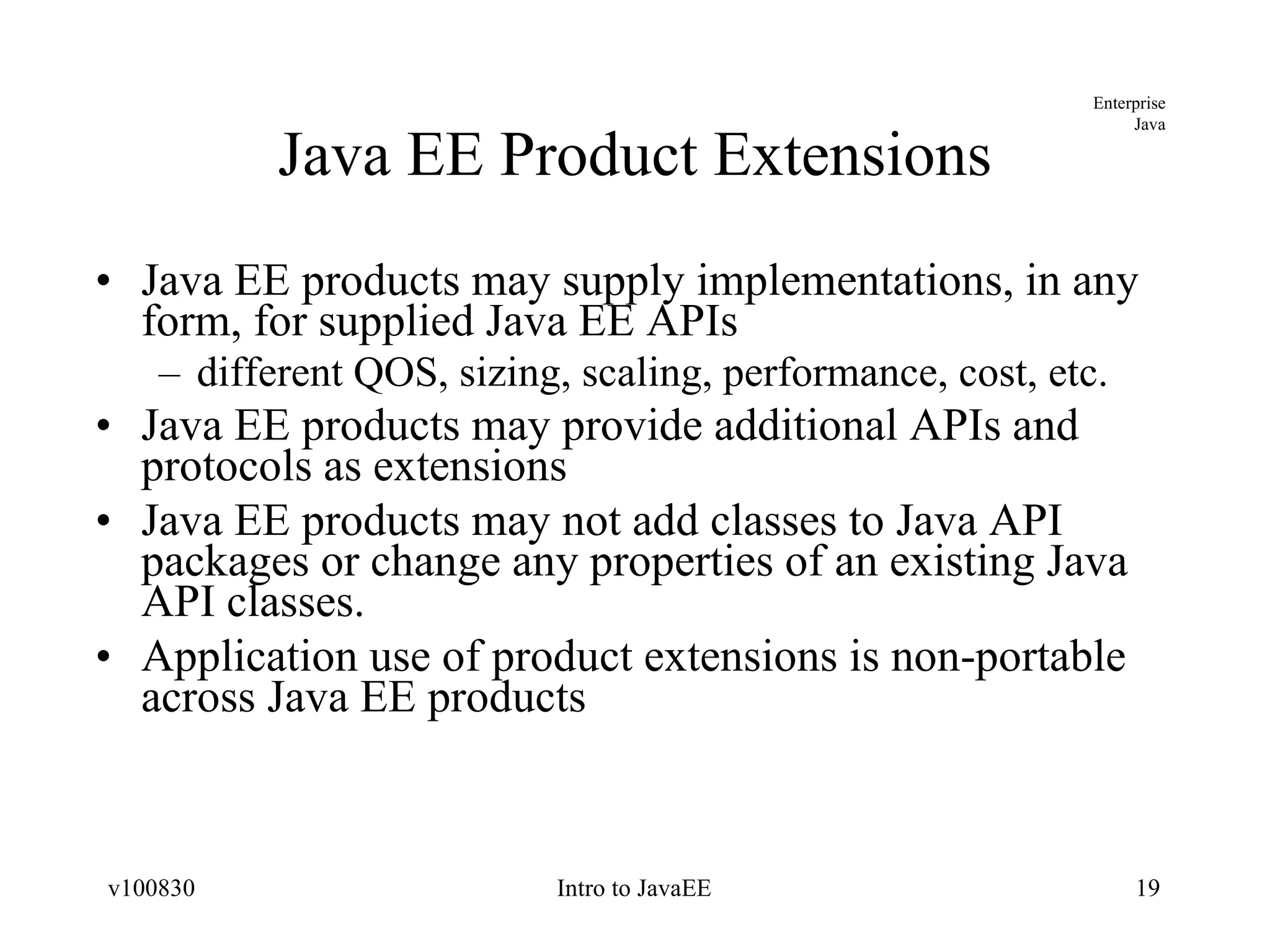 Java EE Product Extensions Java EE products may supply implementations, in any form, for supplied Java EE APIs different QOS, sizing, scaling, performance, cost, etc. Java EE products may provide additional APIs and protocols as extensions Java EE products may not add classes to Java API packages or change any properties of an existing Java API classes. Application use of product extensions is non-portable across Java EE products 