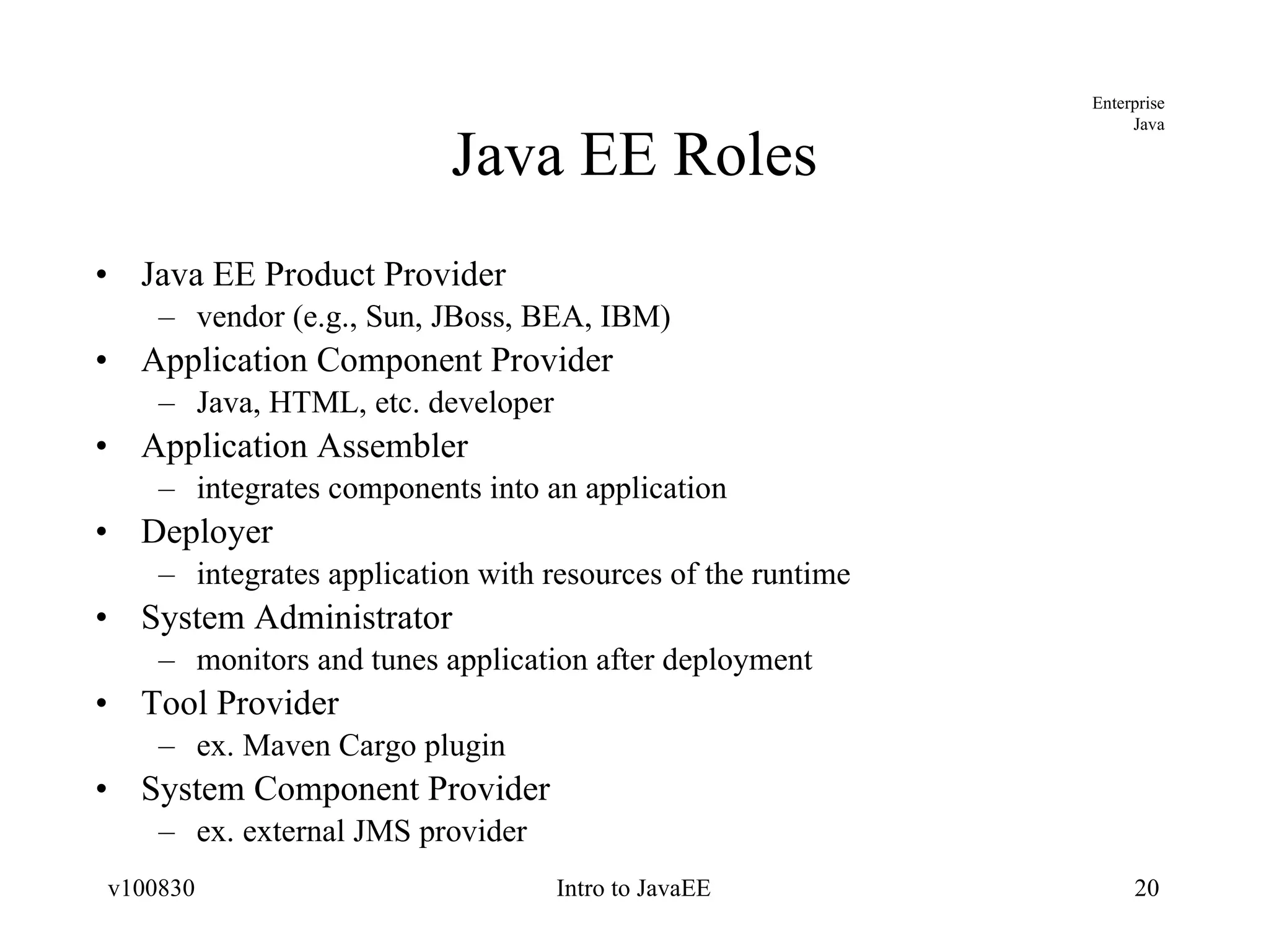 Java EE Roles Java EE Product Provider vendor (e.g., Sun, JBoss, BEA, IBM) Application Component Provider Java, HTML, etc. developer Application Assembler integrates components into an application Deployer integrates application with resources of the runtime System Administrator monitors and tunes application after deployment Tool Provider ex. Maven Cargo plugin System Component Provider ex. external JMS provider 