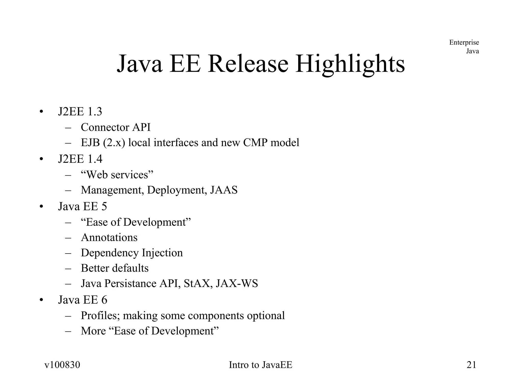 Java EE Release Highlights J2EE 1.3 Connector API EJB (2.x) local interfaces and new CMP model J2EE 1.4 “ Web services” Management, Deployment, JAAS Java EE 5 “ Ease of Development” Annotations Dependency Injection Better defaults Java Persistance API, StAX, JAX-WS Java EE 6 Profiles; making some components optional More “Ease of Development” 