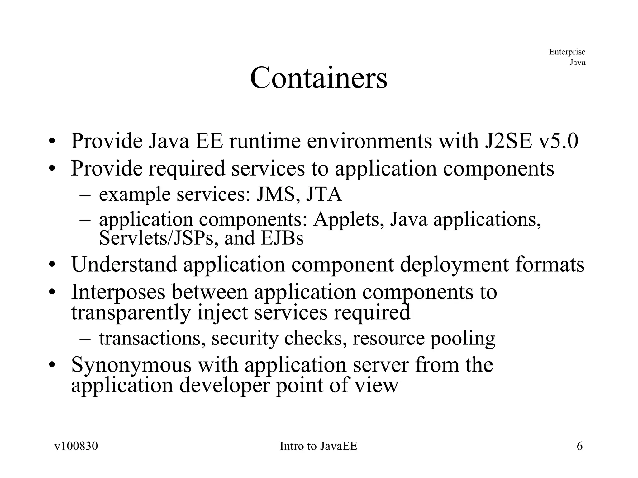 Containers Provide Java EE runtime environments with J2SE v5.0 Provide required services to application components example services: JMS, JTA application components: Applets, Java applications, Servlets/JSPs, and EJBs Understand application component deployment formats Interposes between application components to transparently inject services required transactions, security checks, resource pooling Synonymous with application server from the application developer point of view 