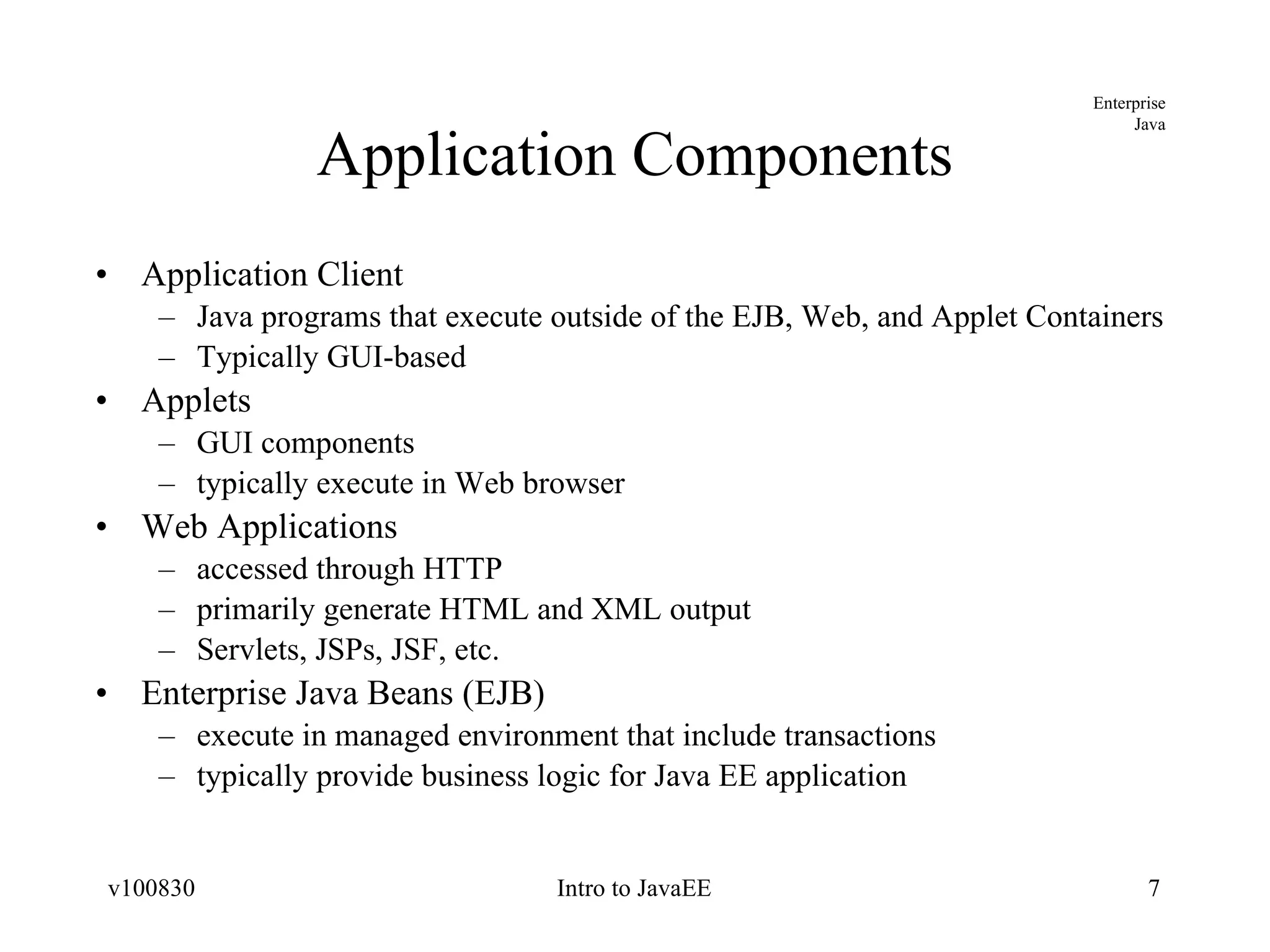 Application Components Application Client Java programs that execute outside of the EJB, Web, and Applet Containers Typically GUI-based Applets GUI components typically execute in Web browser Web Applications accessed through HTTP primarily generate HTML and XML output Servlets, JSPs, JSF, etc. Enterprise Java Beans (EJB) execute in managed environment that include transactions typically provide business logic for Java EE application 