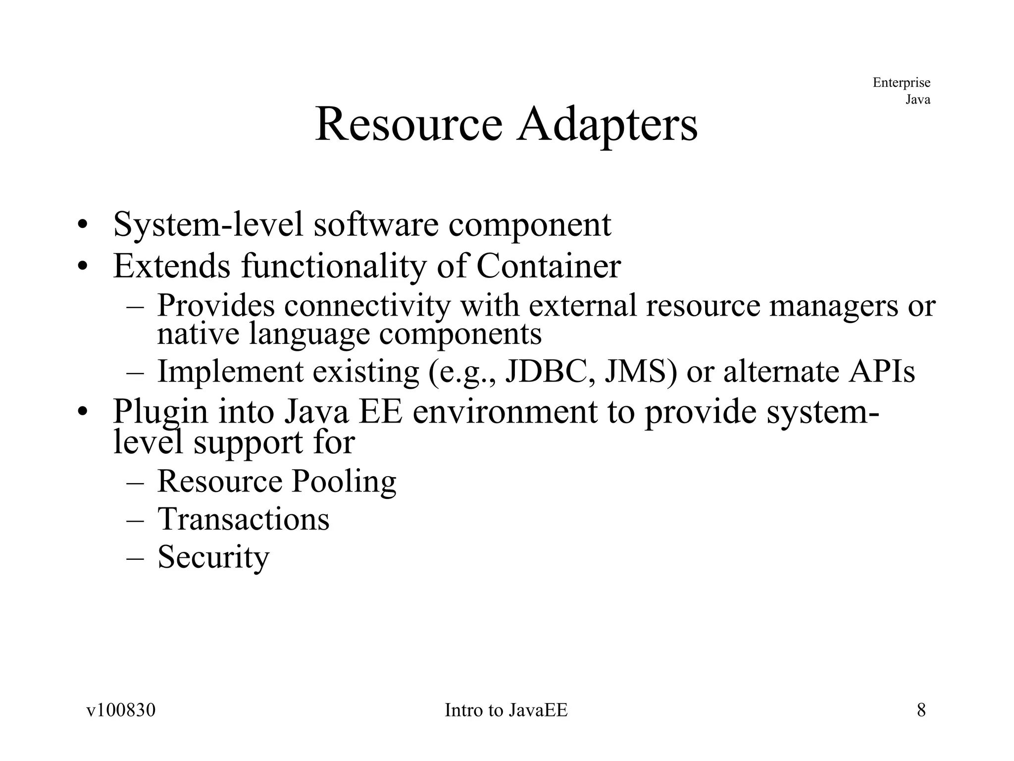 Resource Adapters System-level software component Extends functionality of Container Provides connectivity with external resource managers or native language components Implement existing (e.g., JDBC, JMS) or alternate APIs Plugin into Java EE environment to provide system-level support for Resource Pooling Transactions Security 