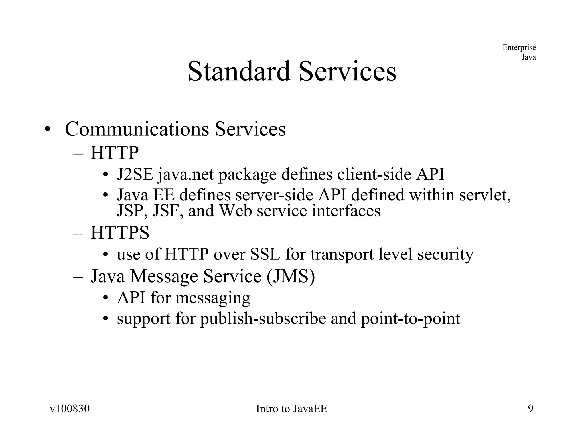 Standard Services Communications Services HTTP J2SE java.net package defines client-side API Java EE defines server-side API defined within servlet, JSP, JSF, and Web service interfaces HTTPS use of HTTP over SSL for transport level security Java Message Service (JMS) API for messaging support for publish-subscribe and point-to-point 