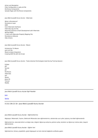 Action and Navigation
Filter Configuration in web.xml file
RichFaces Components
Sample Pages with RichFaces Components




Java Web & JavaEE Kursu Avcılar - Hibernate

What is Persistence?
Persistence Layer
ORM
Core Hibernate Interfaces
hibernate.cfg.xml File
Required Libraries to Start Development with Hibernate
Writing POJOs
(*.hbm.xml) Hibernate Property Mapping File
Persistence LifeCycle
HQL-Criteria




Java Web & JavaEE Kursu Avcılar - Maven

Introduction To Maven
pom.xml file
Maven-eclipse Integration
Creating EAR file with Ant Script




Java Web & JavaEE Kursu Avcılar - Tools-Libraries-Technologies Used During Training Session :

Eclipse
JSP
Servlet
JSF
RichFaces
Hibernate
Ant
Maven
Jboss AS
Tomcat
MySQL




Java Web & JavaEE Kursu Avcılar İlgili Paketler

Java

Spring



0 212 236 22 18 - Java Web & JavaEE Kursu Avcılar




Java Web & JavaEE Kursu Avcılar - Eğitmenlerimiz

Bilgisayar, Matematik, Yazılım, Elektronik Mühendisi olan eğitmenlerimiz, alanlarında uzun yıllar çalışmış, tecrübeli eğitmenlerdir.


Eğitmenlerimiz; alanında birikim ve bilgisi olan, bilgisini öğrenciye aktarma yetisine sahip, kendisini ve öğrenciyi motive eden, başarılı
eğitmenlerdir.

Java Web & JavaEE Kursu Avcılar - Eğitim Yeri

Eğitimlerimiz; klimalı, projektörlü, güçlü bilgisayarlı ve hızlı internet bağlantılı sınıflarda yapılır.
 