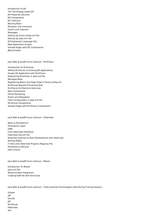 Introduction to JSF
The Technology Under JSF
JSF Required Libraries
JSF Components
JSF LifeCycle
Backing Bean
Renderer and Converter
Events and Listeners
Messages
Setting Up faces-config.xml File
Setting Up web.xml File
JSF Expression Language (EL)
Web Application Scopes
Sample Pages with JSF Components
JBoss-Eclipse




Java Web & JavaEE Kursu Samsun - RichFaces

Introduction To RichFaces
Adding RichFaces to Existing JSF Applications
Simple JSF Application with RichFaces
Registering RichFaces in web.xml file
Managed Bean
Registering Beans and Page Flows in faces-config.xml
RichFaces Request Processing flow
RichFaces Architecture Overview
Ajax Components
Partial Rendering
Action and Navigation
Filter Configuration in web.xml file
RichFaces Components
Sample Pages with RichFaces Components




Java Web & JavaEE Kursu Samsun - Hibernate

What is Persistence?
Persistence Layer
ORM
Core Hibernate Interfaces
hibernate.cfg.xml File
Required Libraries to Start Development with Hibernate
Writing POJOs
(*.hbm.xml) Hibernate Property Mapping File
Persistence LifeCycle
HQL-Criteria




Java Web & JavaEE Kursu Samsun - Maven

Introduction To Maven
pom.xml file
Maven-eclipse Integration
Creating EAR file with Ant Script




Java Web & JavaEE Kursu Samsun - Tools-Libraries-Technologies Used During Training Session :

Eclipse
JSP
Servlet
JSF
RichFaces
Hibernate
Ant
 