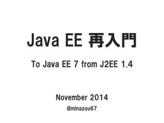 JavaEE 再入門 
To Java EE 7 from J2EE 1.4 
November 2014 
@minazou67  