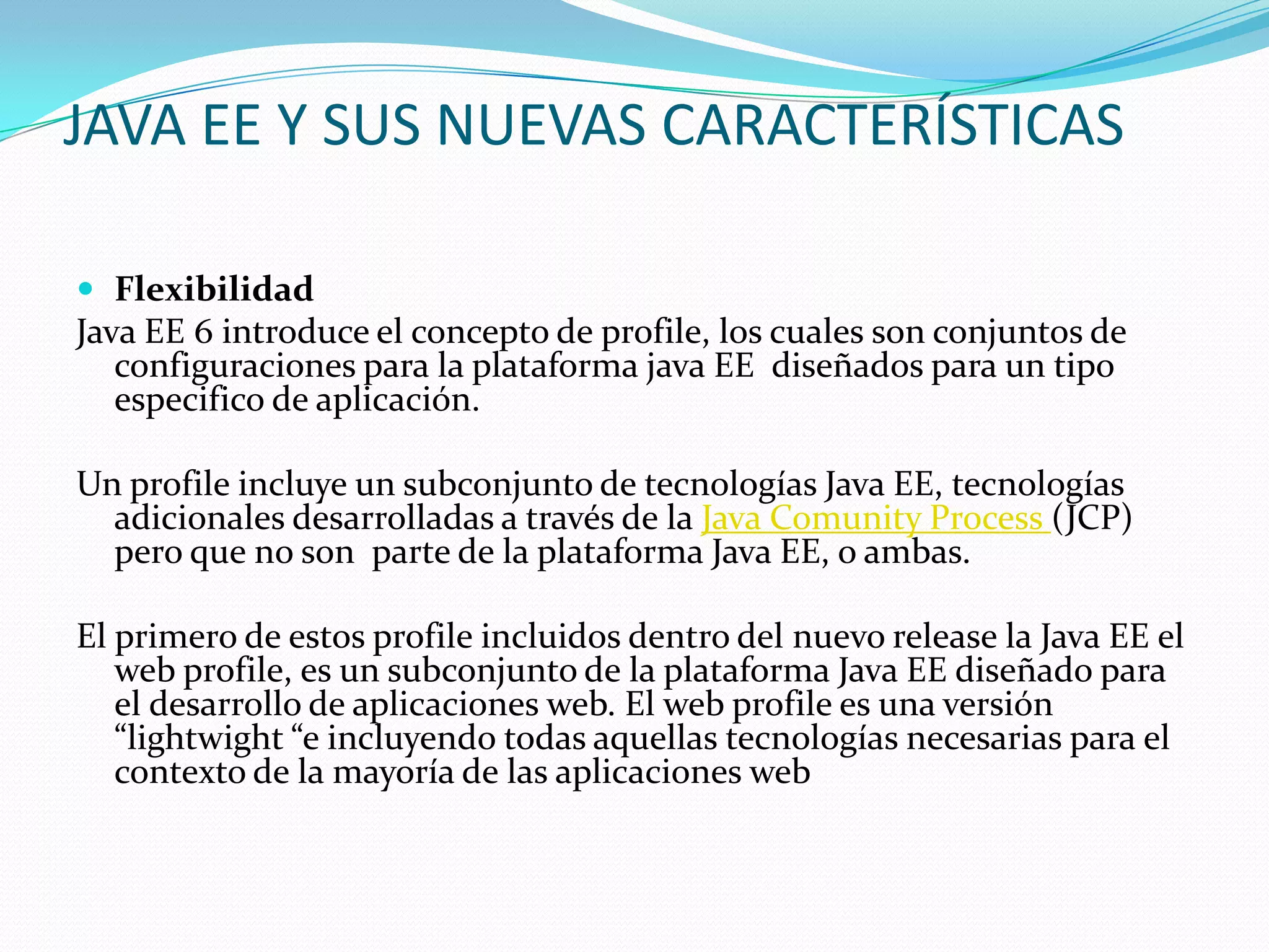 JAVA EE Y SUS NUEVAS CARACTERÍSTICAS

 Flexibilidad
Java EE 6 introduce el concepto de profile, los cuales son conjuntos de
   configuraciones para la plataforma java EE diseñados para un tipo
   especifico de aplicación.

Un profile incluye un subconjunto de tecnologías Java EE, tecnologías
  adicionales desarrolladas a través de la Java Comunity Process (JCP)
  pero que no son parte de la plataforma Java EE, o ambas.

El primero de estos profile incluidos dentro del nuevo release la Java EE el
   web profile, es un subconjunto de la plataforma Java EE diseñado para
   el desarrollo de aplicaciones web. El web profile es una versión
   “lightwight “e incluyendo todas aquellas tecnologías necesarias para el
   contexto de la mayoría de las aplicaciones web
 