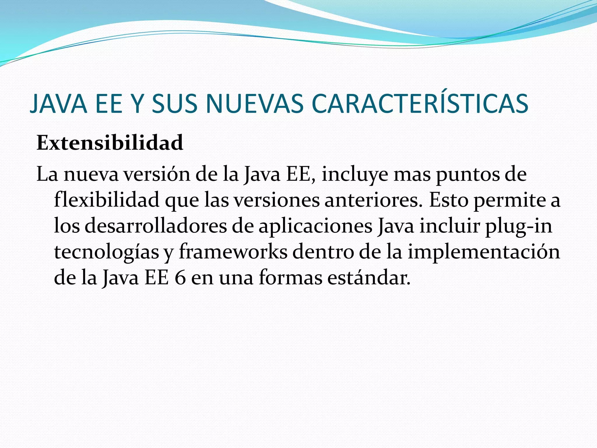 JAVA EE Y SUS NUEVAS CARACTERÍSTICAS
Extensibilidad
La nueva versión de la Java EE, incluye mas puntos de
  flexibilidad que las versiones anteriores. Esto permite a
  los desarrolladores de aplicaciones Java incluir plug-in
  tecnologías y frameworks dentro de la implementación
  de la Java EE 6 en una formas estándar.
 