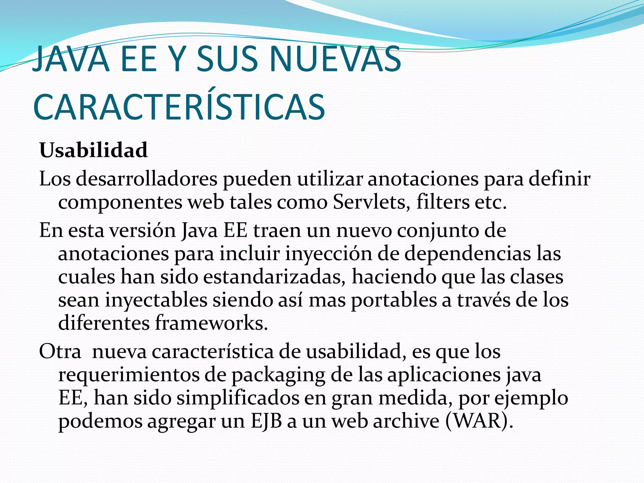 JAVA EE Y SUS NUEVAS
CARACTERÍSTICAS
Usabilidad
Los desarrolladores pueden utilizar anotaciones para definir
  componentes web tales como Servlets, filters etc.
En esta versión Java EE traen un nuevo conjunto de
  anotaciones para incluir inyección de dependencias las
  cuales han sido estandarizadas, haciendo que las clases
  sean inyectables siendo así mas portables a través de los
  diferentes frameworks.
Otra nueva característica de usabilidad, es que los
  requerimientos de packaging de las aplicaciones java
  EE, han sido simplificados en gran medida, por ejemplo
  podemos agregar un EJB a un web archive (WAR).
 